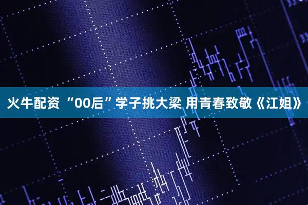 火牛配资 “00后”学子挑大梁 用青春致敬《江姐》