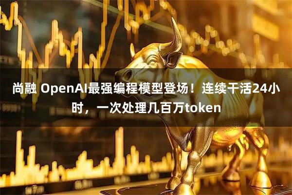 尚融 OpenAI最强编程模型登场！连续干活24小时，一次处理几百万token
