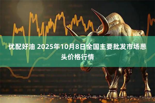 优配好油 2025年10月8日全国主要批发市场葱头价格行情