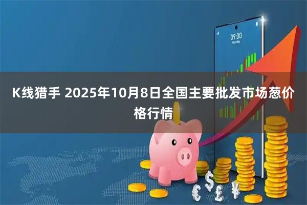 K线猎手 2025年10月8日全国主要批发市场葱价格行情