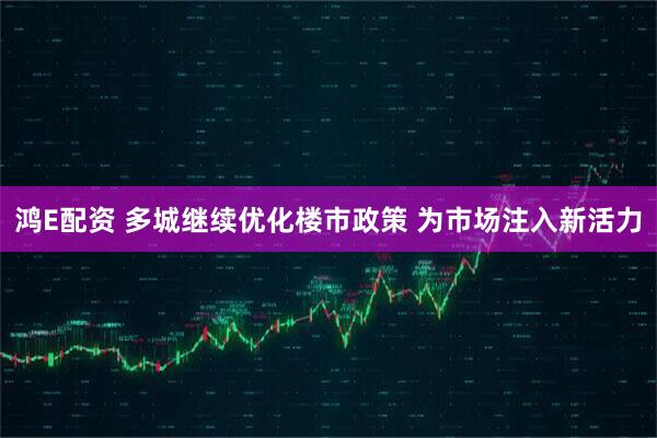 鸿E配资 多城继续优化楼市政策 为市场注入新活力