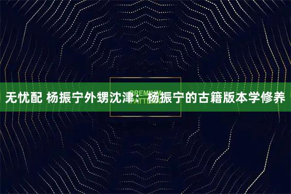 无忧配 杨振宁外甥沈津：杨振宁的古籍版本学修养