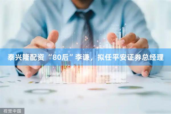 泰兴隆配资 “80后”李谦，拟任平安证券总经理