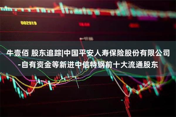 牛壹佰 股东追踪|中国平安人寿保险股份有限公司-自有资金等新进中信特钢前十大流通股东