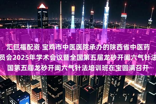 汇巨福配资 宝鸡市中医医院承办的陕西省中医药学会五运六气专业委员会2025年学术会议暨全国第五届龙砂开阖六气针法培训班在宝圆满召开