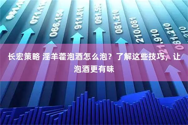 长宏策略 淫羊藿泡酒怎么泡？了解这些技巧，让泡酒更有味