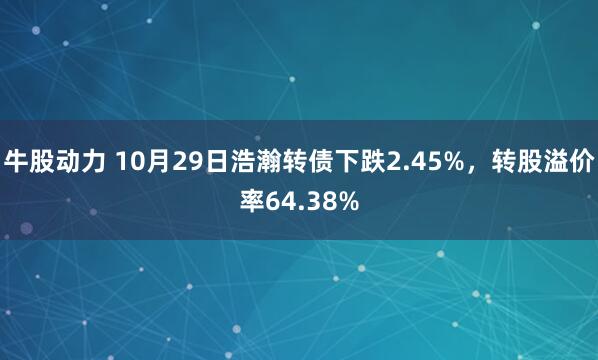 牛股动力 10月29日浩瀚转债下跌2.45%，转股溢价率64.38%