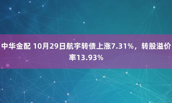 中华金配 10月29日航宇转债上涨7.31%，转股溢价率13.93%
