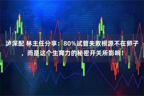 泸深配 林主任分享：80%试管失败根源不在卵子，而是这个生育力的秘密开关所影响！