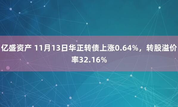亿盛资产 11月13日华正转债上涨0.64%，转股溢价率32.16%