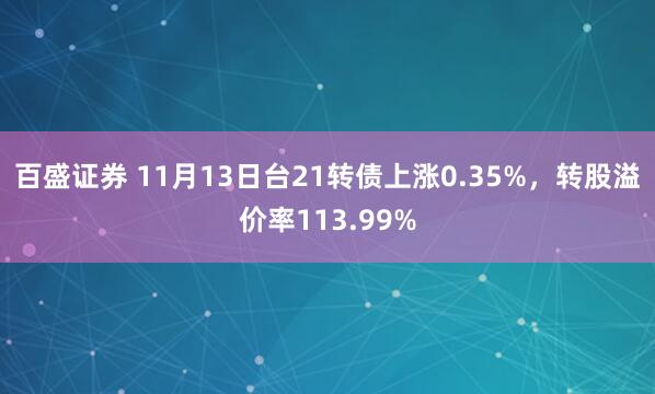 百盛证券 11月13日台21转债上涨0.35%，转股溢价率113.99%