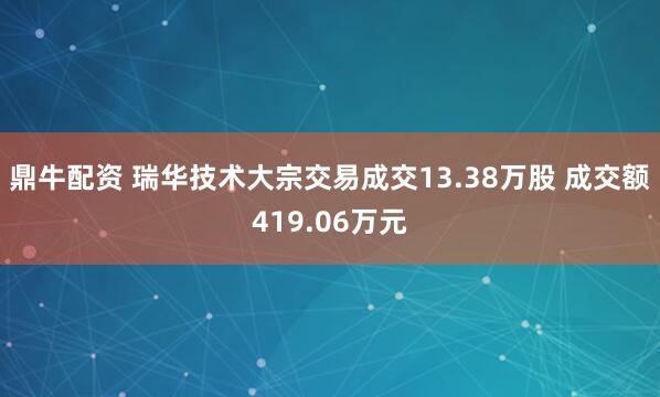 鼎牛配资 瑞华技术大宗交易成交13.38万股 成交额419.06万元