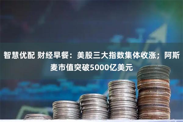 智慧优配 财经早餐：美股三大指数集体收涨；阿斯麦市值突破5000亿美元
