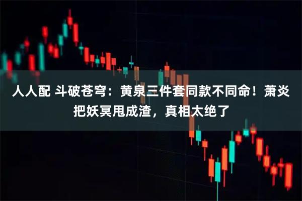人人配 斗破苍穹：黄泉三件套同款不同命！萧炎把妖冥甩成渣，真相太绝了