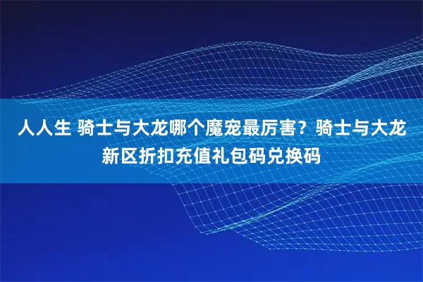 人人生 骑士与大龙哪个魔宠最厉害？骑士与大龙新区折扣充值礼包码兑换码