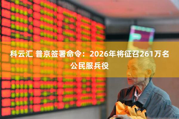 科云汇 普京签署命令：2026年将征召261万名公民服兵役