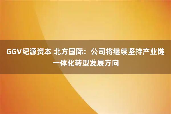 GGV纪源资本 北方国际：公司将继续坚持产业链一体化转型发展方向