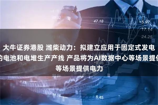大牛证券港股 潍柴动力：拟建立应用于固定式发电市场的电池和电堆生产产线 产品将为AI数据中心等场景提供电力