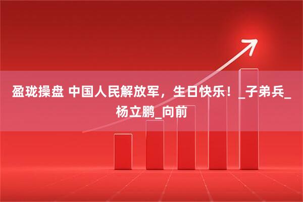 盈珑操盘 中国人民解放军，生日快乐！_子弟兵_杨立鹏_向前