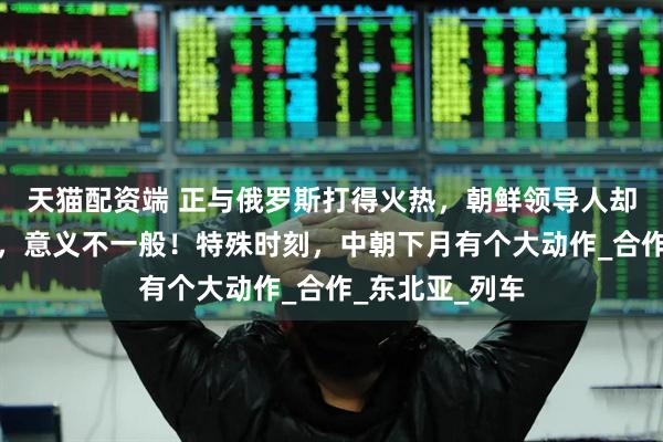 天猫配资端 正与俄罗斯打得火热，朝鲜领导人却罕见提及中国，意义不一般！特殊时刻，中朝下月有个大动作_合作_东北亚_列车
