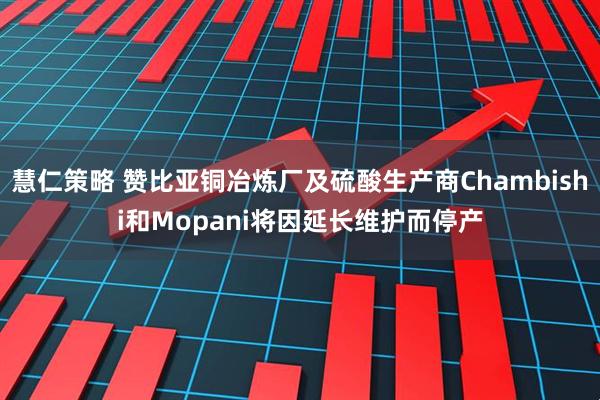 慧仁策略 赞比亚铜冶炼厂及硫酸生产商Chambishi和Mopani将因延长维护而停产