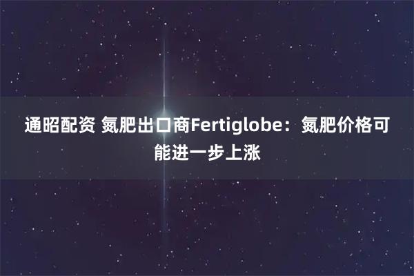 通昭配资 氮肥出口商Fertiglobe：氮肥价格可能进一步上涨