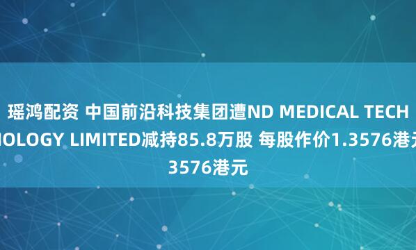 瑶鸿配资 中国前沿科技集团遭ND MEDICAL TECHNOLOGY LIMITED减持85.8万股 每股作价1.3576港元