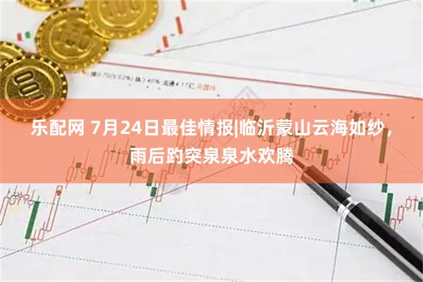 乐配网 7月24日最佳情报|临沂蒙山云海如纱，雨后趵突泉泉水欢腾